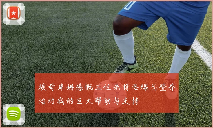 埃奇库姆感慨三位老将洛瑞戈登乔治对我的巨大帮助与支持