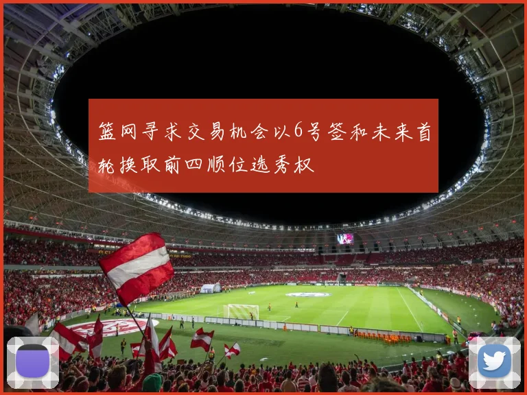 篮网寻求交易机会以6号签和未来首轮换取前四顺位选秀权