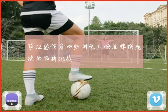 萨拉赫伤愈回归训练利物浦锋线轮换面临新挑战