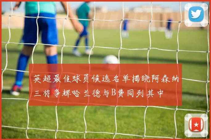 英超最佳球员候选名单揭晓阿森纳三将争辉哈兰德与B费同列其中