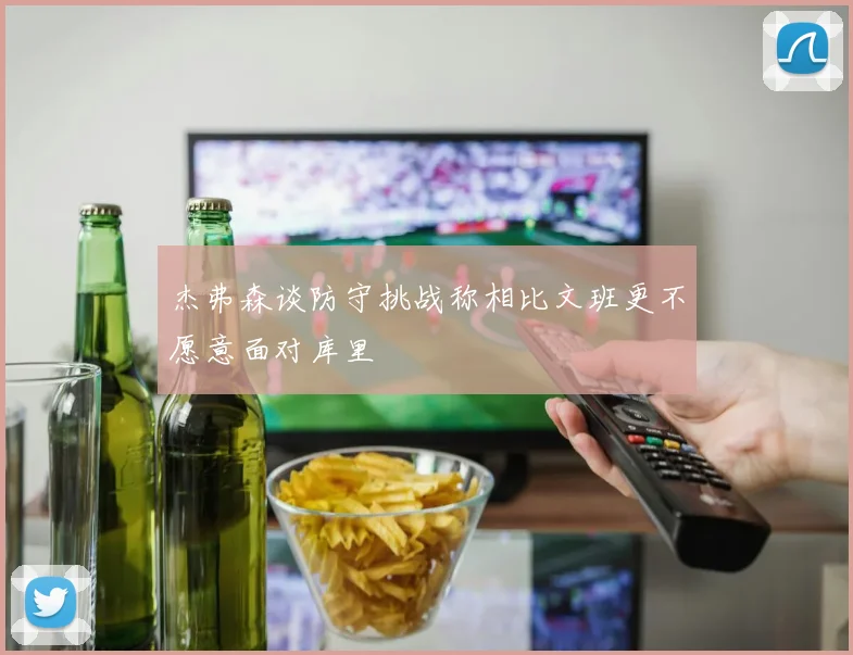 杰弗森谈防守挑战称相比文班更不愿意面对库里