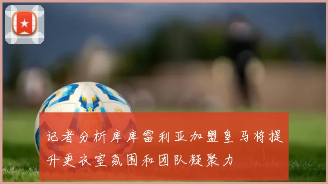 记者分析库库雷利亚加盟皇马将提升更衣室氛围和团队凝聚力