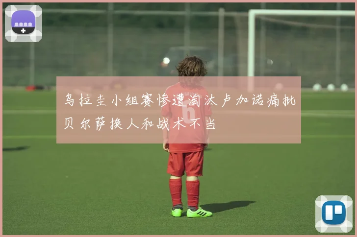 乌拉圭小组赛惨遭淘汰卢加诺痛批贝尔萨换人和战术不当
