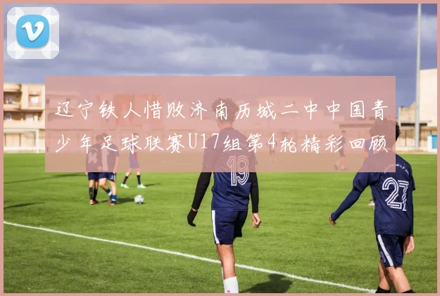 辽宁铁人惜败济南历城二中中国青少年足球联赛U17组第4轮精彩回顾