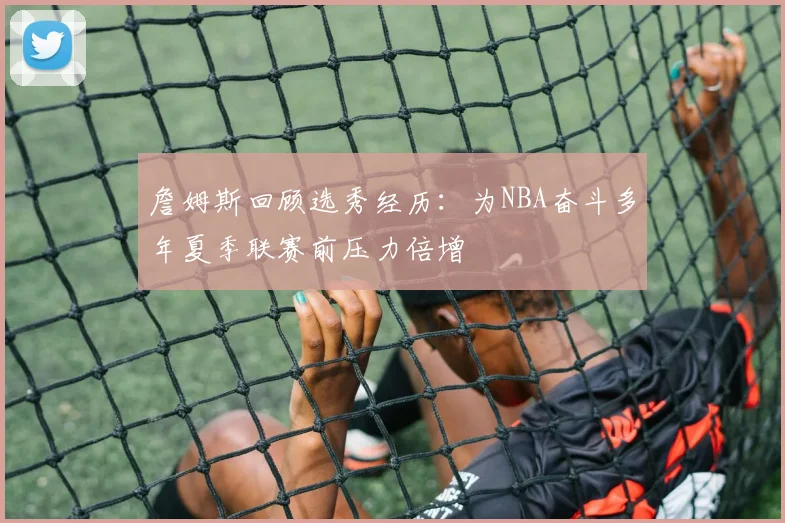 詹姆斯回顾选秀经历：为NBA奋斗多年夏季联赛前压力倍增