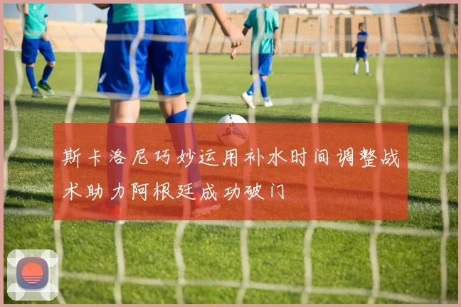 斯卡洛尼巧妙运用补水时间调整战术助力阿根廷成功破门