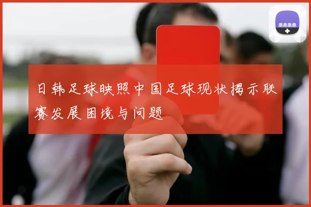 日韩足球映照中国足球现状揭示联赛发展困境与问题