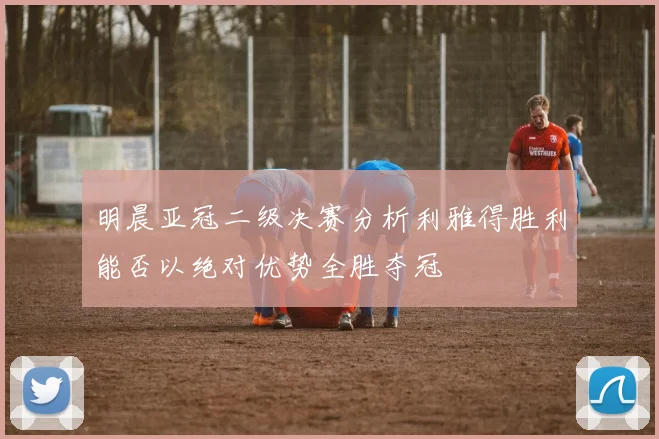 明晨亚冠二级决赛分析利雅得胜利能否以绝对优势全胜夺冠