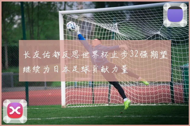 长友佑都反思世界杯止步32强期望继续为日本足球贡献力量