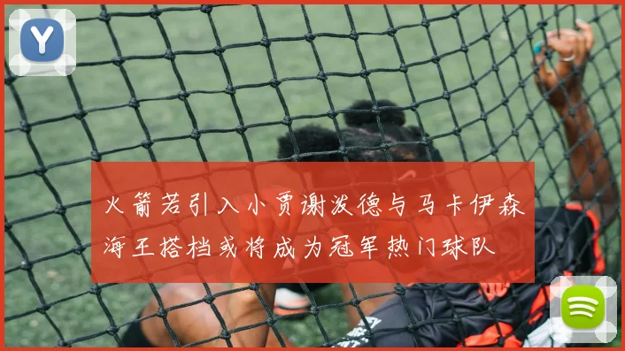 火箭若引入小贾谢泼德与马卡伊森海王搭档或将成为冠军热门球队
