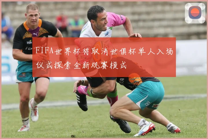 FIFA世界杯将取消世俱杯单人入场仪式探索全新观赛模式