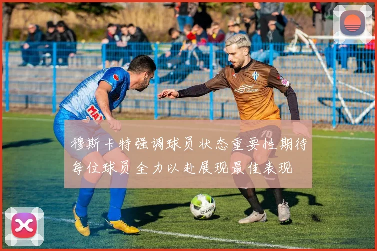 穆斯卡特强调球员状态重要性期待每位球员全力以赴展现最佳表现