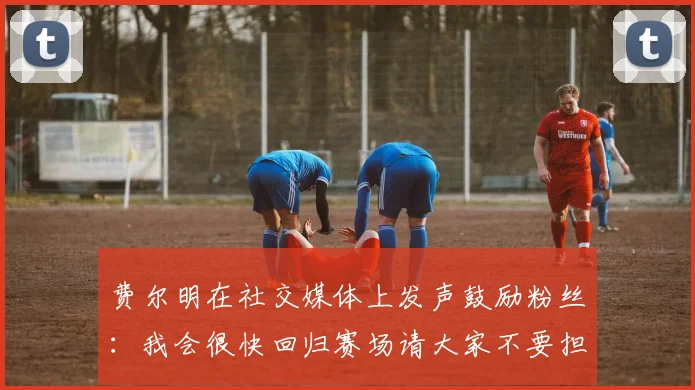 费尔明在社交媒体上发声鼓励粉丝：我会很快回归赛场请大家不要担心