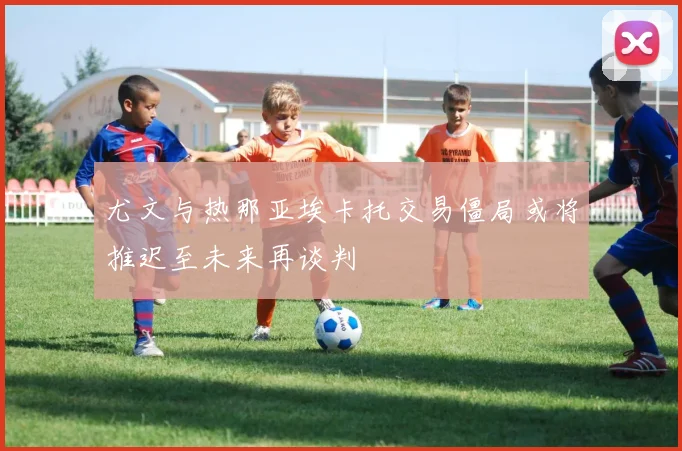 尤文与热那亚埃卡托交易僵局或将推迟至未来再谈判