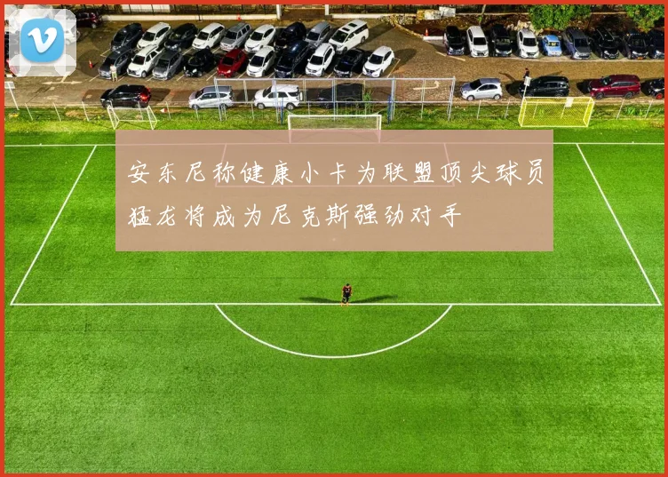 安东尼称健康小卡为联盟顶尖球员猛龙将成为尼克斯强劲对手