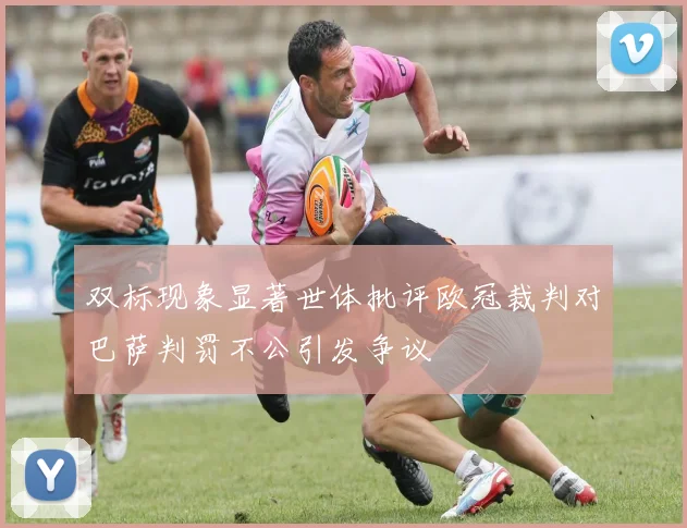 双标现象显著世体批评欧冠裁判对巴萨判罚不公引发争议