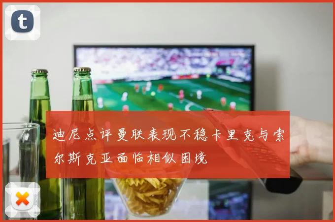 迪尼点评曼联表现不稳卡里克与索尔斯克亚面临相似困境