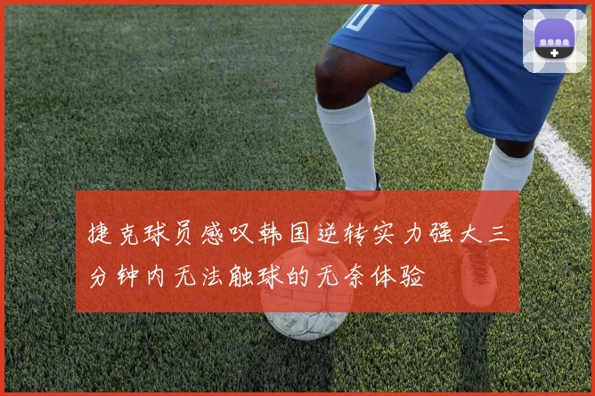 捷克球员感叹韩国逆转实力强大三分钟内无法触球的无奈体验