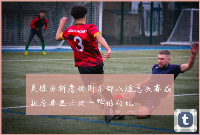 美媒分析詹姆斯东部八连总决赛成就与库里三次一阵的对比