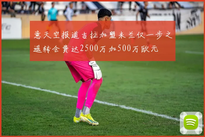 意天空报道吉拉加盟米兰仅一步之遥转会费达2500万加500万欧元