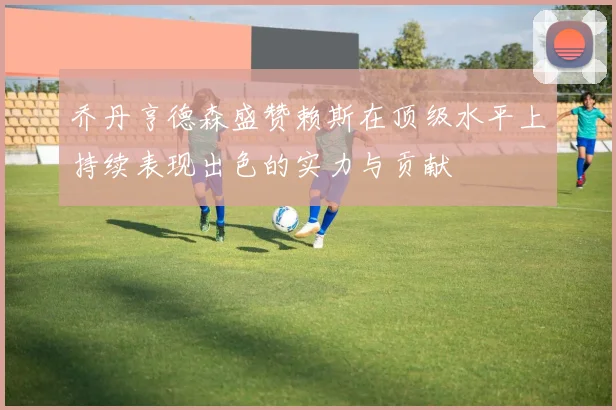 乔丹亨德森盛赞赖斯在顶级水平上持续表现出色的实力与贡献