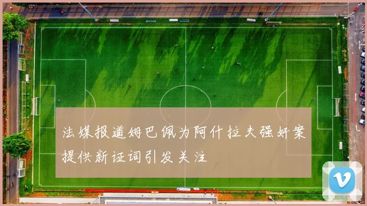 法媒报道姆巴佩为阿什拉夫强奸案提供新证词引发关注