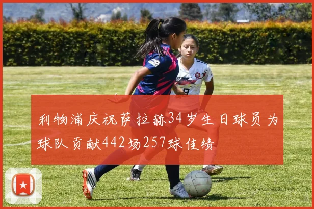 利物浦庆祝萨拉赫34岁生日球员为球队贡献442场257球佳绩