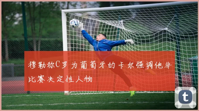穆勒称C罗为葡萄牙的卡尔强调他非比赛决定性人物