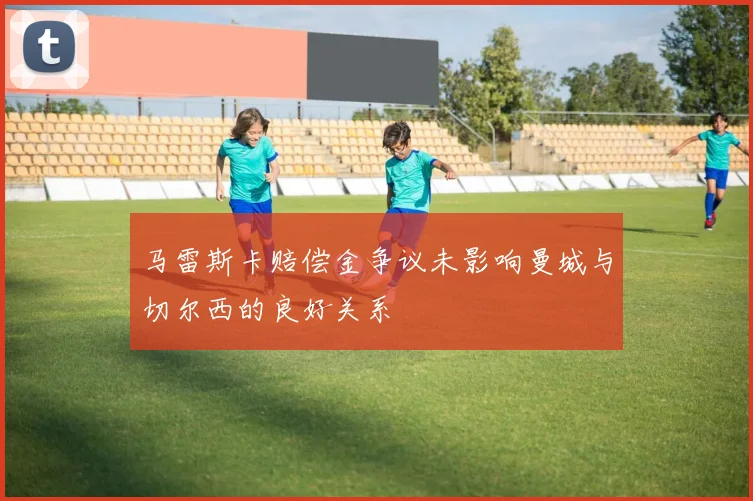 马雷斯卡赔偿金争议未影响曼城与切尔西的良好关系