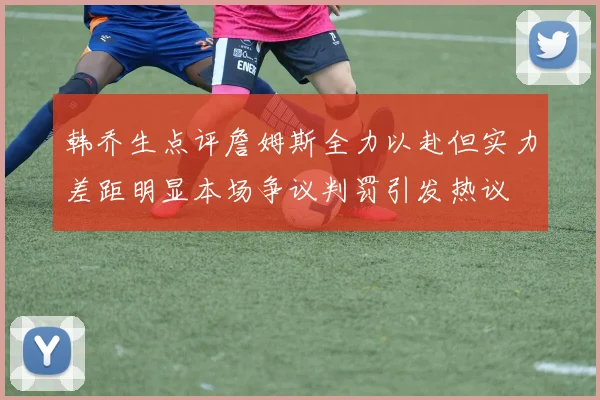韩乔生点评詹姆斯全力以赴但实力差距明显本场争议判罚引发热议